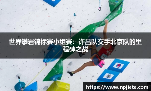 世界攀岩锦标赛小组赛：许昌队交手北京队的里程碑之战